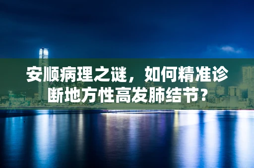安顺病理之谜，如何精准诊断地方性高发肺结节？