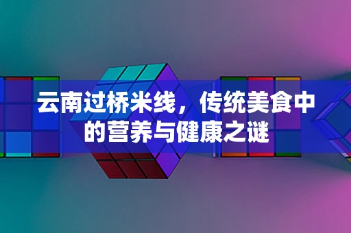 云南过桥米线，传统美食中的营养与健康之谜