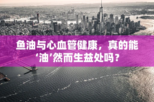 鱼油与心血管健康，真的能‘油’然而生益处吗？
