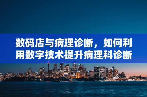 数码店与病理诊断，如何利用数字技术提升病理科诊断效率？