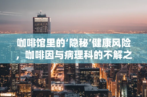 咖啡馆里的‘隐秘’健康风险，咖啡因与病理科的不解之缘