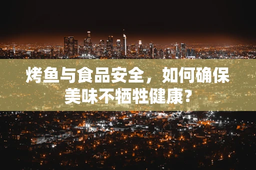 烤鱼与食品安全，如何确保美味不牺牲健康？