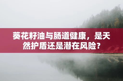葵花籽油与肠道健康，是天然护盾还是潜在风险？