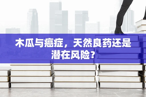 木瓜与癌症，天然良药还是潜在风险？
