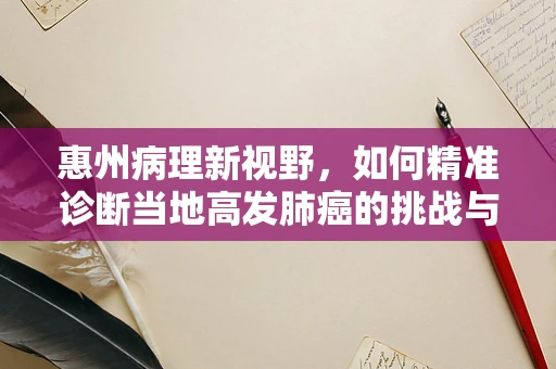 惠州病理新视野，如何精准诊断当地高发肺癌的挑战与策略？