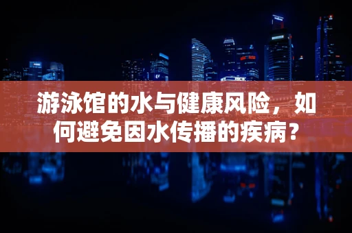 游泳馆的水与健康风险，如何避免因水传播的疾病？