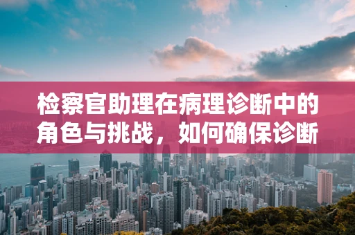 检察官助理在病理诊断中的角色与挑战，如何确保诊断的精准性？