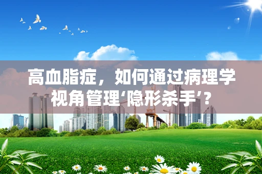 高血脂症，如何通过病理学视角管理‘隐形杀手’？