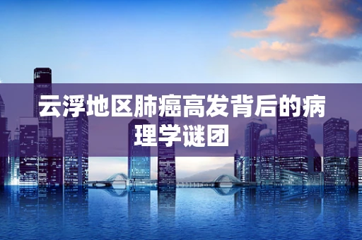 云浮地区肺癌高发背后的病理学谜团