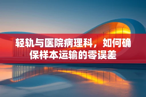 轻轨与医院病理科，如何确保样本运输的零误差