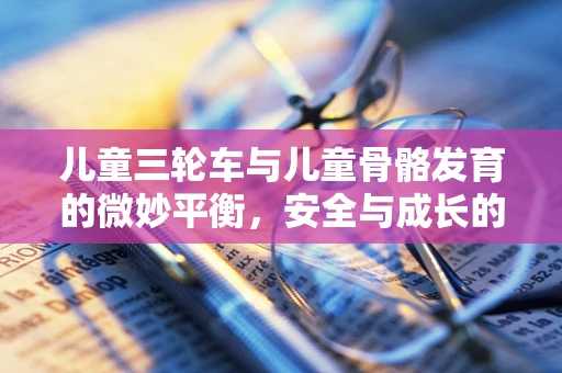 儿童三轮车与儿童骨骼发育的微妙平衡，安全与成长的双重考量