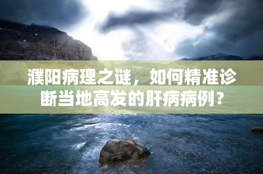 濮阳病理之谜，如何精准诊断当地高发的肝病病例？