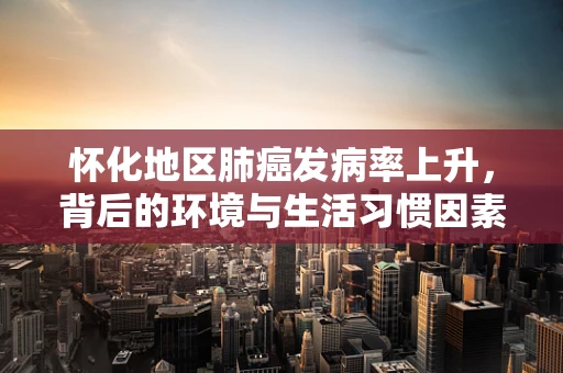 怀化地区肺癌发病率上升，背后的环境与生活习惯因素探析