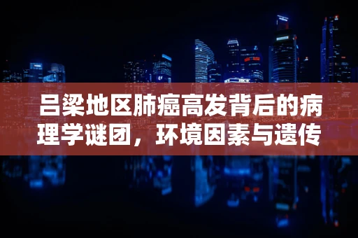 吕梁地区肺癌高发背后的病理学谜团，环境因素与遗传易感性的交织