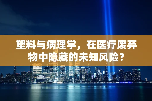 塑料与病理学，在医疗废弃物中隐藏的未知风险？