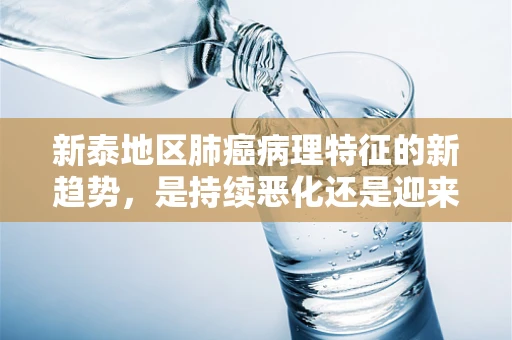 新泰地区肺癌病理特征的新趋势，是持续恶化还是迎来转机？