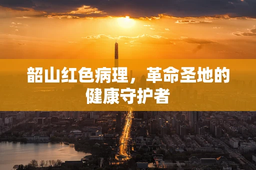 韶山红色病理，革命圣地的健康守护者
