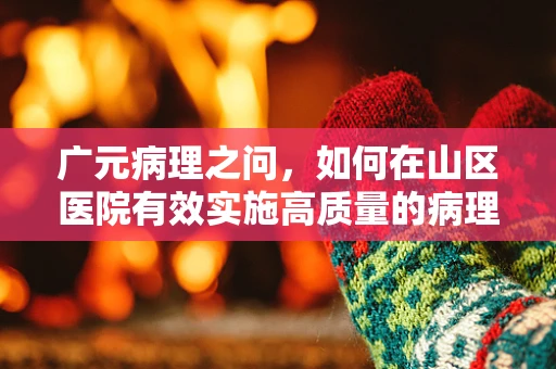 广元病理之问，如何在山区医院有效实施高质量的病理诊断？