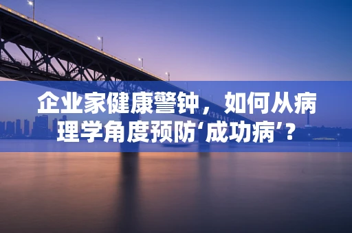 企业家健康警钟，如何从病理学角度预防‘成功病’？