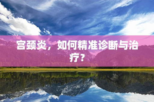 宫颈炎，如何精准诊断与治疗？