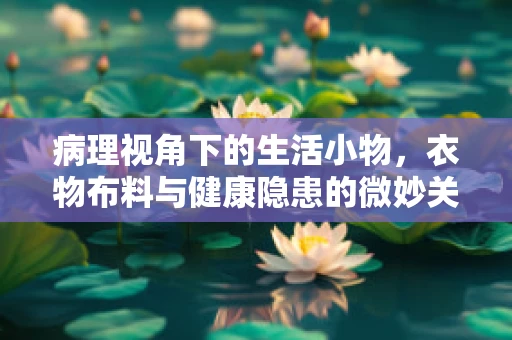 病理视角下的生活小物，衣物布料与健康隐患的微妙关系