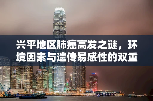兴平地区肺癌高发之谜，环境因素与遗传易感性的双重考量