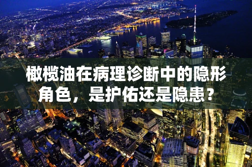 橄榄油在病理诊断中的隐形角色，是护佑还是隐患？