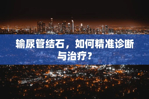 输尿管结石，如何精准诊断与治疗？