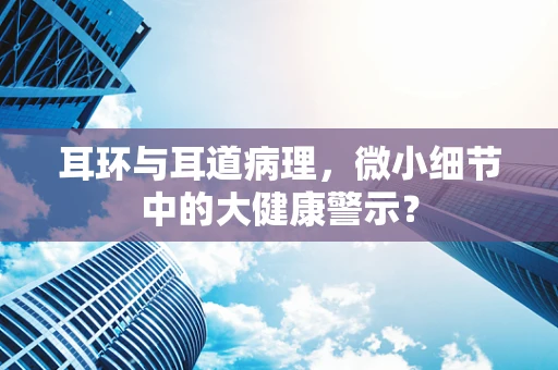 耳环与耳道病理，微小细节中的大健康警示？