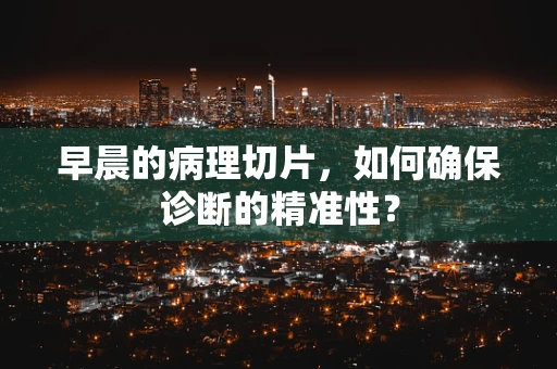 早晨的病理切片，如何确保诊断的精准性？