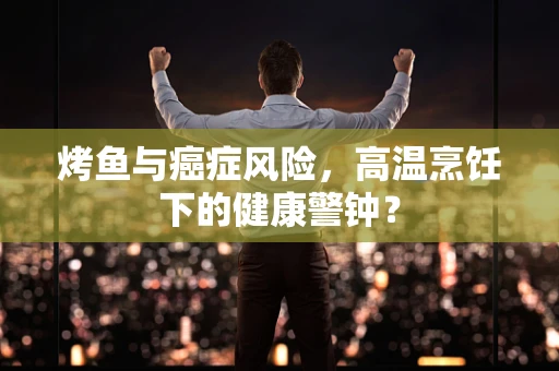 烤鱼与癌症风险，高温烹饪下的健康警钟？