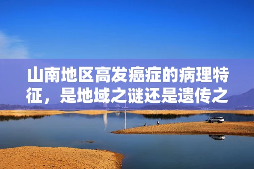 山南地区高发癌症的病理特征，是地域之谜还是遗传之谜？