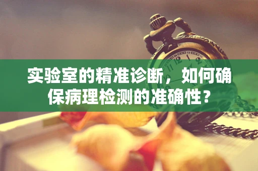 实验室的精准诊断，如何确保病理检测的准确性？