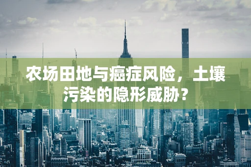 农场田地与癌症风险，土壤污染的隐形威胁？