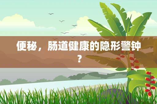 便秘，肠道健康的隐形警钟？