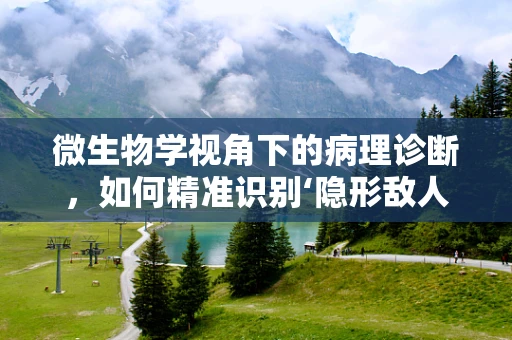 微生物学视角下的病理诊断，如何精准识别‘隐形敌人’？