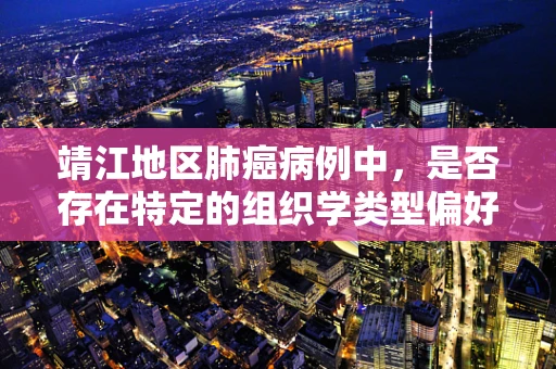 靖江地区肺癌病例中，是否存在特定的组织学类型偏好？