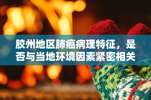 胶州地区肺癌病理特征，是否与当地环境因素紧密相关？