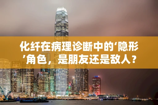 化纤在病理诊断中的‘隐形’角色，是朋友还是敌人？