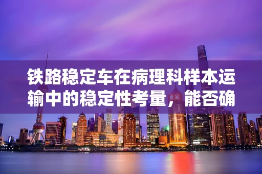 铁路稳定车在病理科样本运输中的稳定性考量，能否确保生物样本的精准诊断？