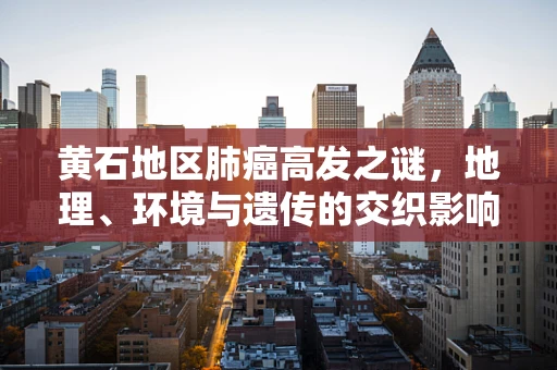 黄石地区肺癌高发之谜，地理、环境与遗传的交织影响