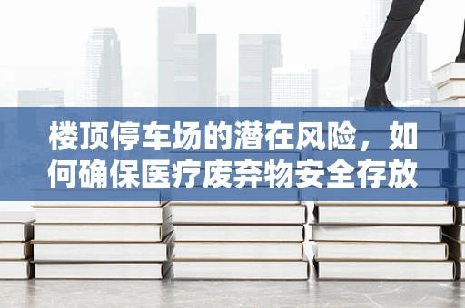 楼顶停车场的潜在风险，如何确保医疗废弃物安全存放？