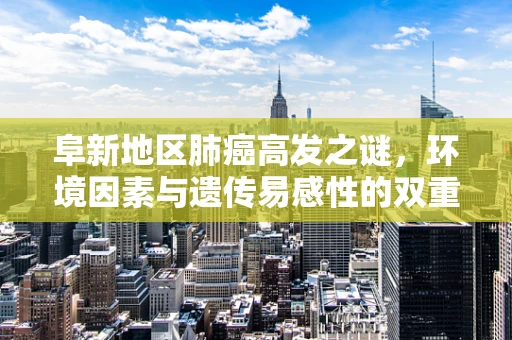 阜新地区肺癌高发之谜，环境因素与遗传易感性的双重考量