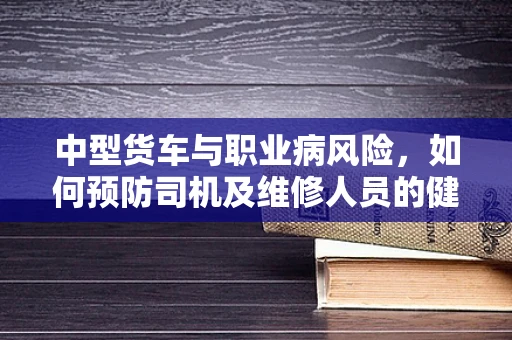 中型货车与职业病风险，如何预防司机及维修人员的健康隐患？