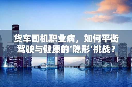货车司机职业病，如何平衡驾驶与健康的‘隐形’挑战？