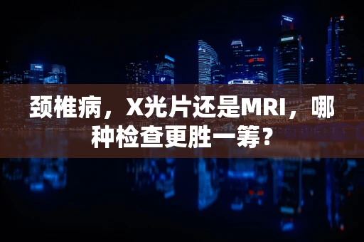颈椎病，X光片还是MRI，哪种检查更胜一筹？