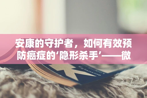 安康的守护者，如何有效预防癌症的‘隐形杀手’——微小癌变？