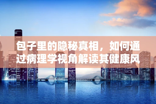 包子里的隐秘真相，如何通过病理学视角解读其健康风险？