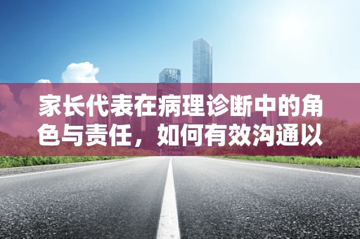 家长代表在病理诊断中的角色与责任，如何有效沟通以促进医患信任？