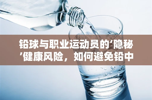 铅球与职业运动员的‘隐秘’健康风险，如何避免铅中毒？